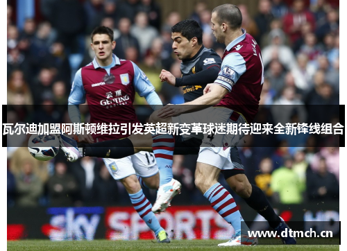 瓦尔迪加盟阿斯顿维拉引发英超新变革球迷期待迎来全新锋线组合